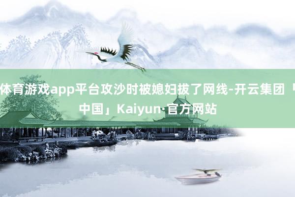 体育游戏app平台攻沙时被媳妇拔了网线-开云集团「中国」Kaiyun·官方网站