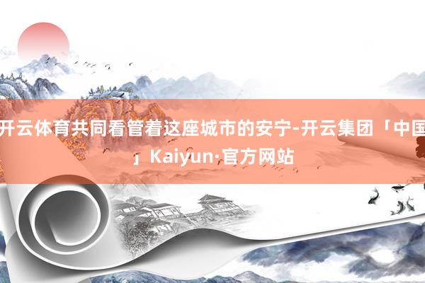 开云体育共同看管着这座城市的安宁-开云集团「中国」Kaiyun·官方网站