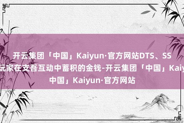 开云集团「中国」Kaiyun·官方网站DTS、SSG等积分则是玩家在支吾互动中蓄积的金钱-开云集团「中国」Kaiyun·官方网站