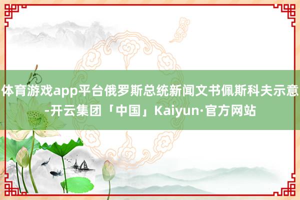 体育游戏app平台俄罗斯总统新闻文书佩斯科夫示意-开云集团「中国」Kaiyun·官方网站