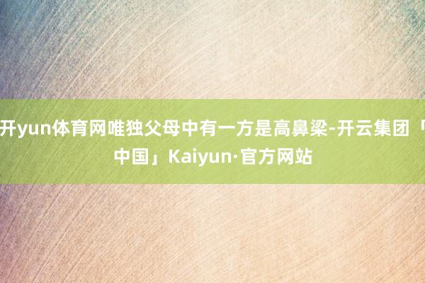 开yun体育网唯独父母中有一方是高鼻梁-开云集团「中国」Kaiyun·官方网站