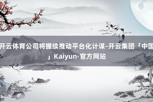 开云体育公司将握续推动平台化计谋-开云集团「中国」Kaiyun·官方网站