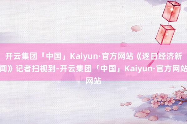 开云集团「中国」Kaiyun·官方网站《逐日经济新闻》记者扫视到-开云集团「中国」Kaiyun·官方网站