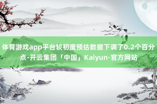 体育游戏app平台较初度预估数据下调了0.2个百分点-开云集团「中国」Kaiyun·官方网站