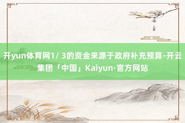 开yun体育网1/ 3的资金来源于政府补充预算-开云集团「中国」Kaiyun·官方网站