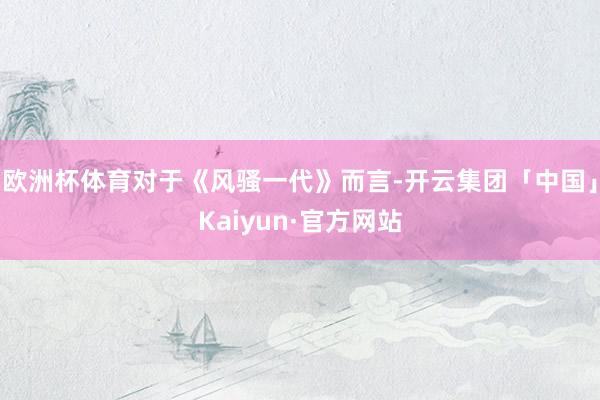 欧洲杯体育对于《风骚一代》而言-开云集团「中国」Kaiyun·官方网站