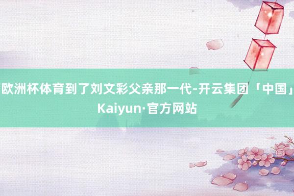 欧洲杯体育到了刘文彩父亲那一代-开云集团「中国」Kaiyun·官方网站