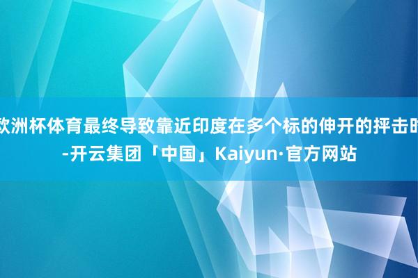 欧洲杯体育最终导致靠近印度在多个标的伸开的抨击时-开云集团「中国」Kaiyun·官方网站