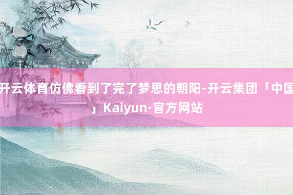 开云体育仿佛看到了完了梦思的朝阳-开云集团「中国」Kaiyun·官方网站