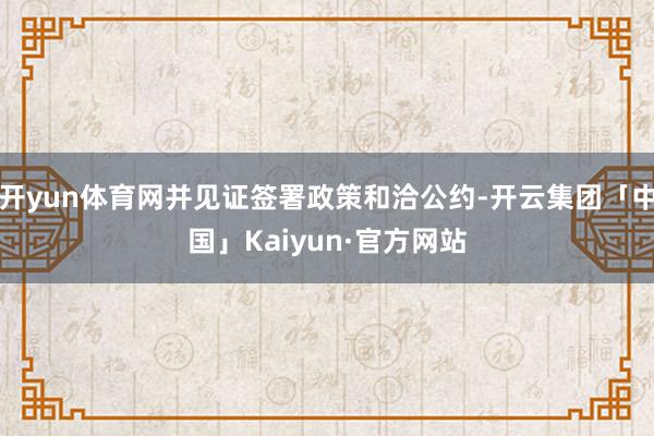 开yun体育网并见证签署政策和洽公约-开云集团「中国」Kaiyun·官方网站