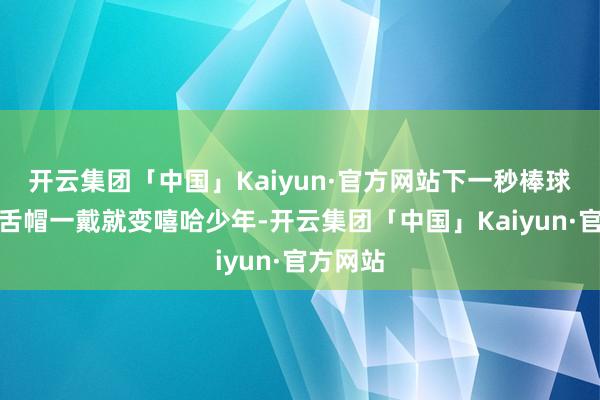 开云集团「中国」Kaiyun·官方网站下一秒棒球衫、鸭舌帽一戴就变嘻哈少年-开云集团「中国」Kaiyun·官方网站