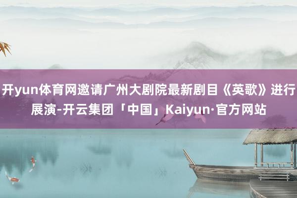 开yun体育网邀请广州大剧院最新剧目《英歌》进行展演-开云集团「中国」Kaiyun·官方网站