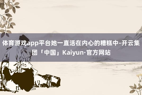 体育游戏app平台她一直活在内心的糟糕中-开云集团「中国」Kaiyun·官方网站