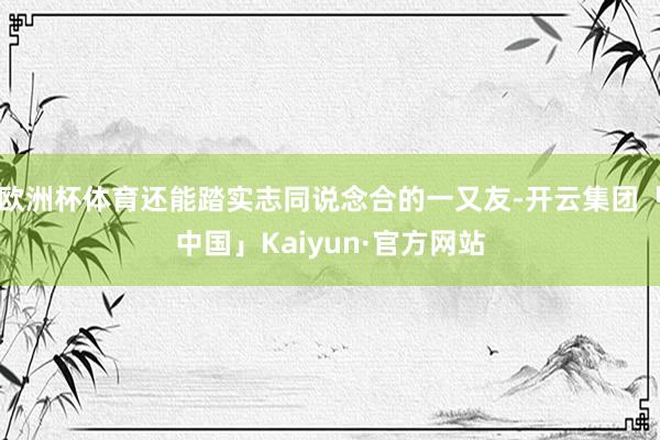 欧洲杯体育还能踏实志同说念合的一又友-开云集团「中国」Kaiyun·官方网站