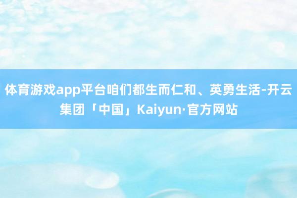 体育游戏app平台咱们都生而仁和、英勇生活-开云集团「中国」Kaiyun·官方网站