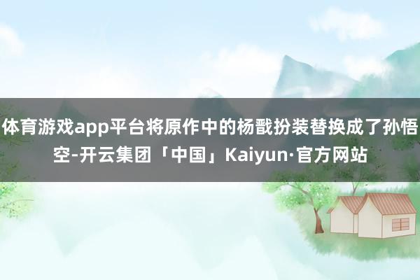 体育游戏app平台将原作中的杨戬扮装替换成了孙悟空-开云集团「中国」Kaiyun·官方网站
