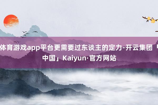 体育游戏app平台更需要过东谈主的定力-开云集团「中国」Kaiyun·官方网站