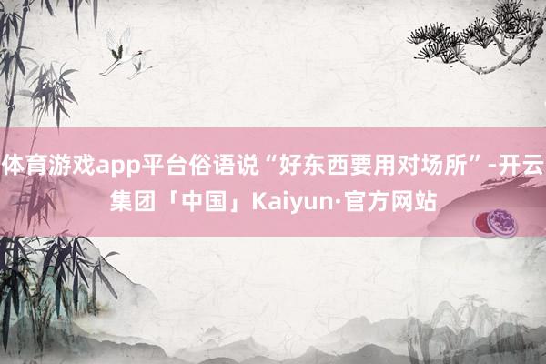 体育游戏app平台俗语说“好东西要用对场所”-开云集团「中国」Kaiyun·官方网站