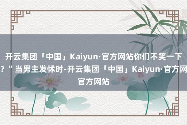 开云集团「中国」Kaiyun·官方网站你们不笑一下吗？”当男主发怵时-开云集团「中国」Kaiyun·官方网站