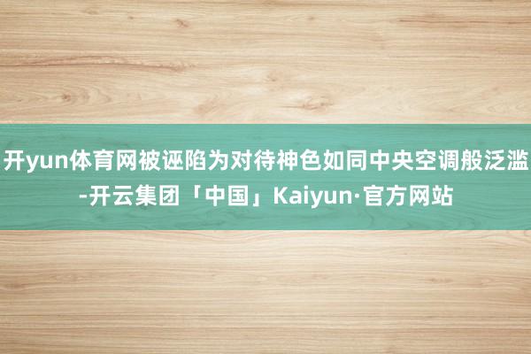 开yun体育网被诬陷为对待神色如同中央空调般泛滥-开云集团「中国」Kaiyun·官方网站