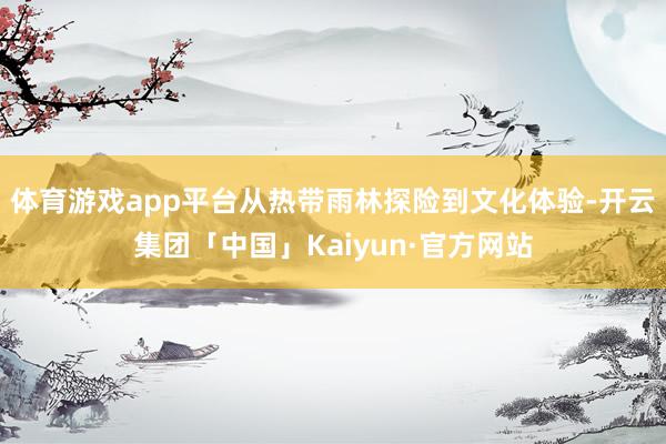 体育游戏app平台从热带雨林探险到文化体验-开云集团「中国」Kaiyun·官方网站
