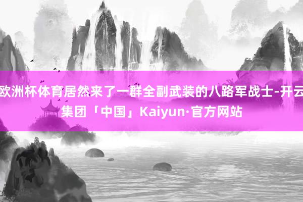 欧洲杯体育居然来了一群全副武装的八路军战士-开云集团「中国」Kaiyun·官方网站