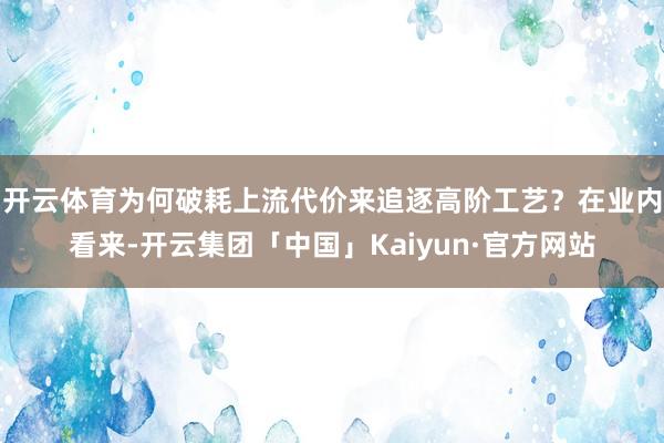 开云体育　　为何破耗上流代价来追逐高阶工艺？在业内看来-开云集团「中国」Kaiyun·官方网站