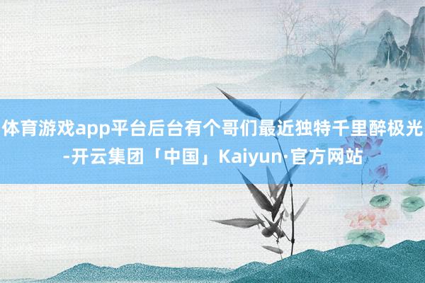 体育游戏app平台后台有个哥们最近独特千里醉极光-开云集团「中国」Kaiyun·官方网站