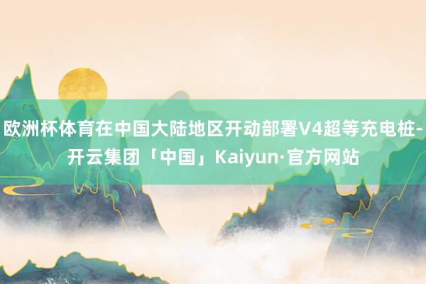 欧洲杯体育在中国大陆地区开动部署V4超等充电桩-开云集团「中国」Kaiyun·官方网站