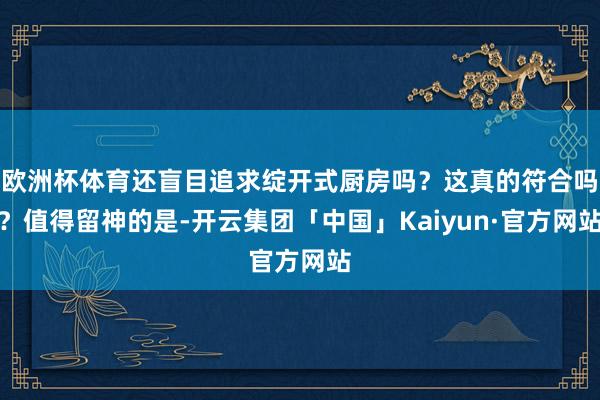欧洲杯体育还盲目追求绽开式厨房吗？这真的符合吗？值得留神的是-开云集团「中国」Kaiyun·官方网站