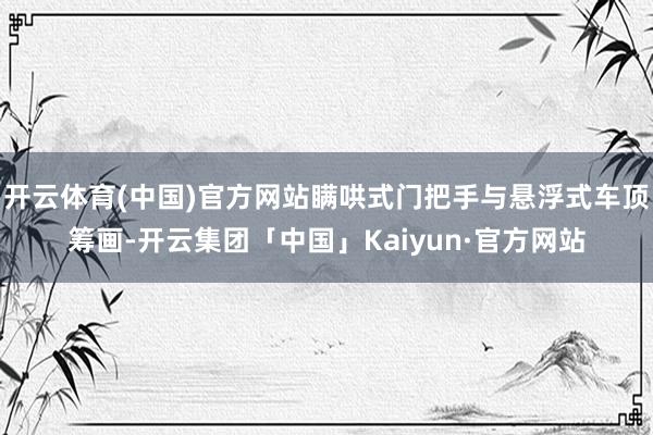 开云体育(中国)官方网站瞒哄式门把手与悬浮式车顶筹画-开云集团「中国」Kaiyun·官方网站