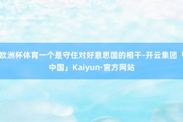 欧洲杯体育一个是守住对好意思国的相干-开云集团「中国」Kaiyun·官方网站