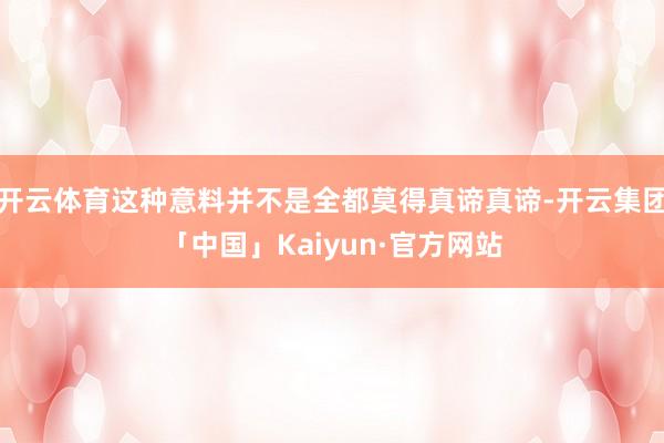 开云体育这种意料并不是全都莫得真谛真谛-开云集团「中国」Kaiyun·官方网站