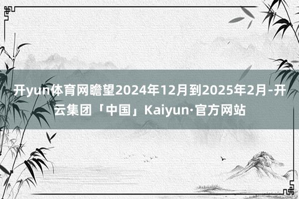 开yun体育网瞻望2024年12月到2025年2月-开云集团「中国」Kaiyun·官方网站