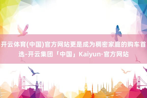 开云体育(中国)官方网站更是成为稠密家庭的购车首选-开云集团「中国」Kaiyun·官方网站