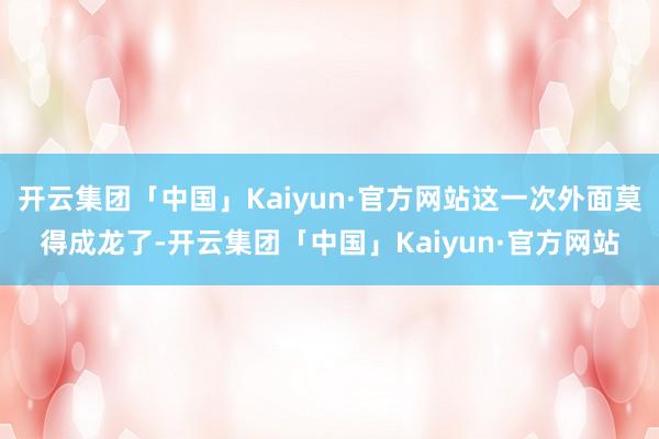 开云集团「中国」Kaiyun·官方网站这一次外面莫得成龙了-开云集团「中国」Kaiyun·官方网站