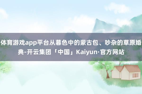 体育游戏app平台从暮色中的蒙古包、吵杂的草原婚典-开云集团「中国」Kaiyun·官方网站