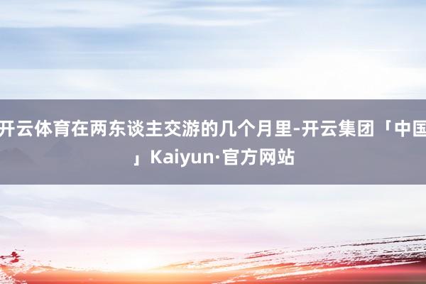 开云体育在两东谈主交游的几个月里-开云集团「中国」Kaiyun·官方网站