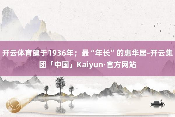 开云体育建于1936年；最“年长”的惠华居-开云集团「中国」Kaiyun·官方网站