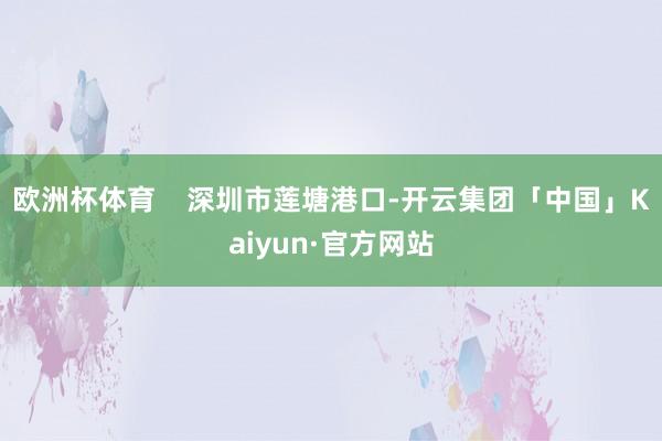 欧洲杯体育    深圳市莲塘港口-开云集团「中国」Kaiyun·官方网站