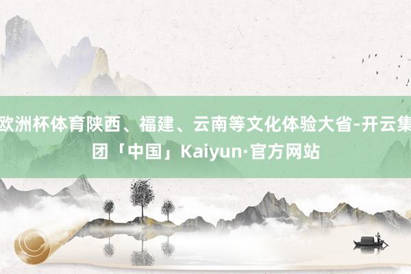 欧洲杯体育陕西、福建、云南等文化体验大省-开云集团「中国」Kaiyun·官方网站