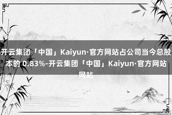 开云集团「中国」Kaiyun·官方网站占公司当今总股本的 0.83%-开云集团「中国」Kaiyun·官方网站