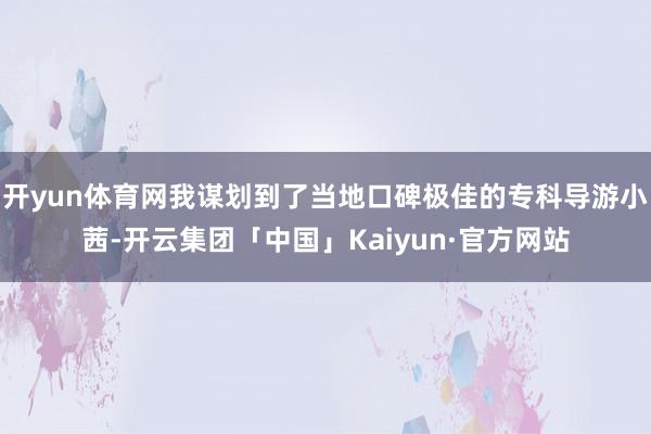 开yun体育网我谋划到了当地口碑极佳的专科导游小茜-开云集团「中国」Kaiyun·官方网站