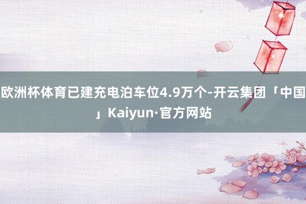 欧洲杯体育已建充电泊车位4.9万个-开云集团「中国」Kaiyun·官方网站