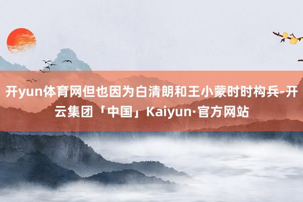 开yun体育网但也因为白清朗和王小蒙时时构兵-开云集团「中国」Kaiyun·官方网站