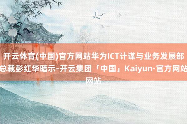 开云体育(中国)官方网站华为ICT计谋与业务发展部总裁彭红华暗示-开云集团「中国」Kaiyun·官方网站