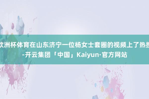欧洲杯体育在山东济宁一位杨女士套圈的视频上了热搜-开云集团「中国」Kaiyun·官方网站