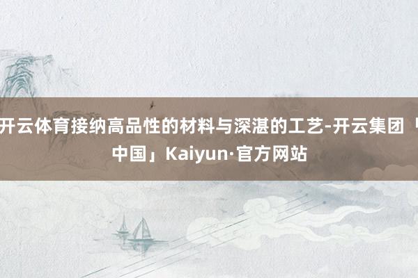 开云体育接纳高品性的材料与深湛的工艺-开云集团「中国」Kaiyun·官方网站