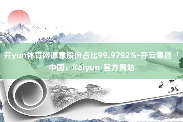开yun体育网原意股份占比99.9792%-开云集团「中国」Kaiyun·官方网站
