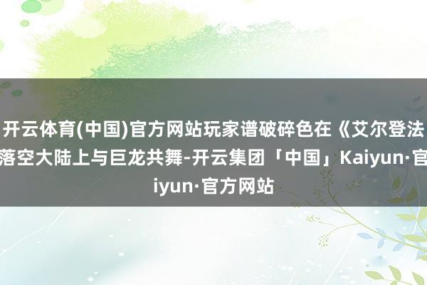 开云体育(中国)官方网站玩家谱破碎色在《艾尔登法环》的落空大陆上与巨龙共舞-开云集团「中国」Kaiyun·官方网站